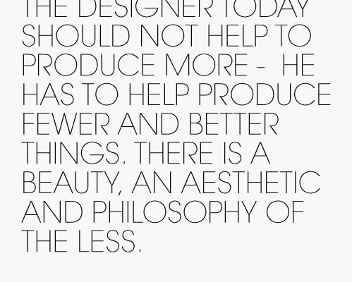 The Designer today should not help to produce more - he has to help produce fewer and better things. There is a beauty, an aesthetic and philosophy of the Less.